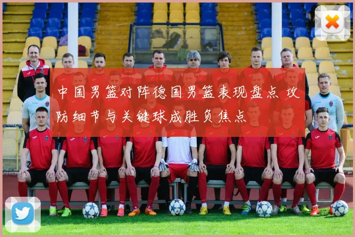 中国男篮对阵德国男篮表现盘点 攻防细节与关键球成胜负焦点