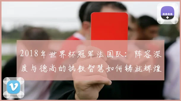 2018年世界杯冠军法国队：阵容深度与德尚的执教智慧如何铸就辉煌