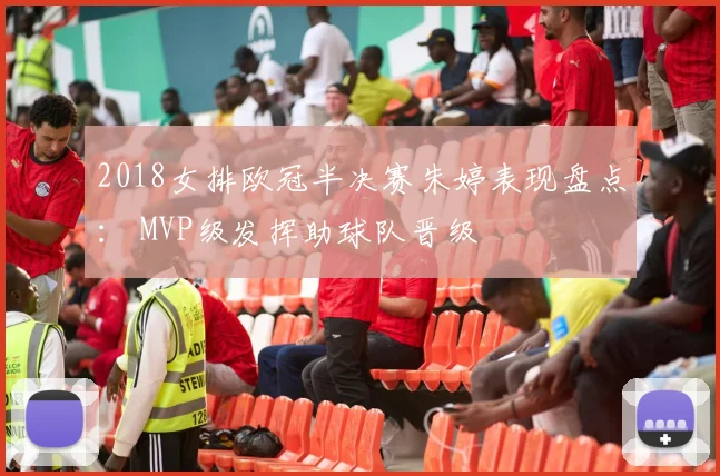 2018女排欧冠半决赛朱婷表现盘点： MVP级发挥助球队晋级