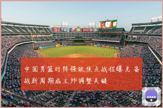 中国男篮对阵强敌焦点战程曝光 备战新周期成主帅调整关键