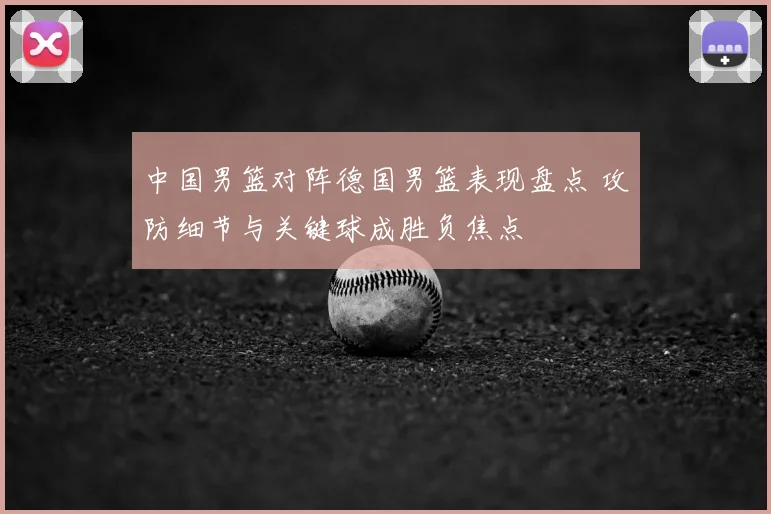 中国男篮对阵德国男篮表现盘点 攻防细节与关键球成胜负焦点