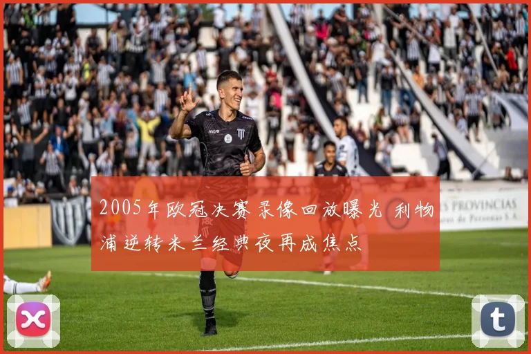 2005年欧冠决赛录像回放曝光 利物浦逆转米兰经典夜再成焦点